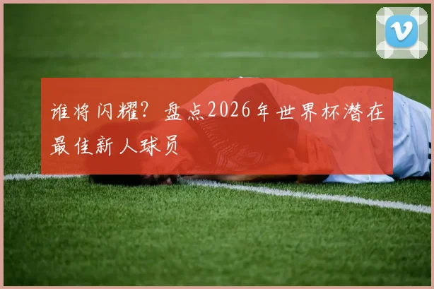 谁将闪耀？盘点2026年世界杯潜在最佳新人球员