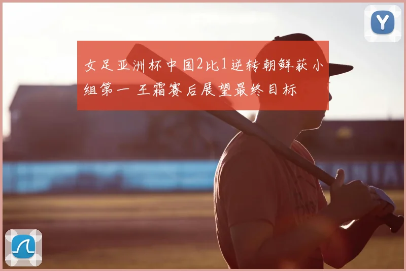 女足亚洲杯中国2比1逆转朝鲜获小组第一 王霜赛后展望最终目标