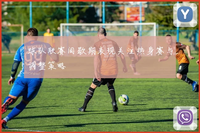 球队联赛间歇期表现关注热身赛与调整策略