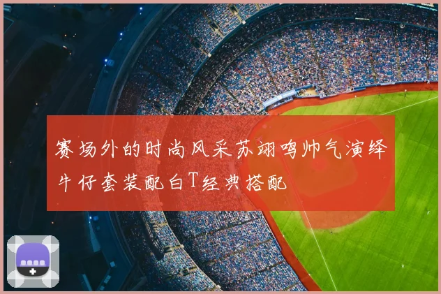 赛场外的时尚风采苏翊鸣帅气演绎牛仔套装配白T经典搭配