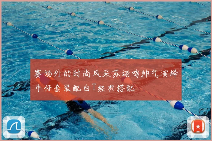 赛场外的时尚风采苏翊鸣帅气演绎牛仔套装配白T经典搭配