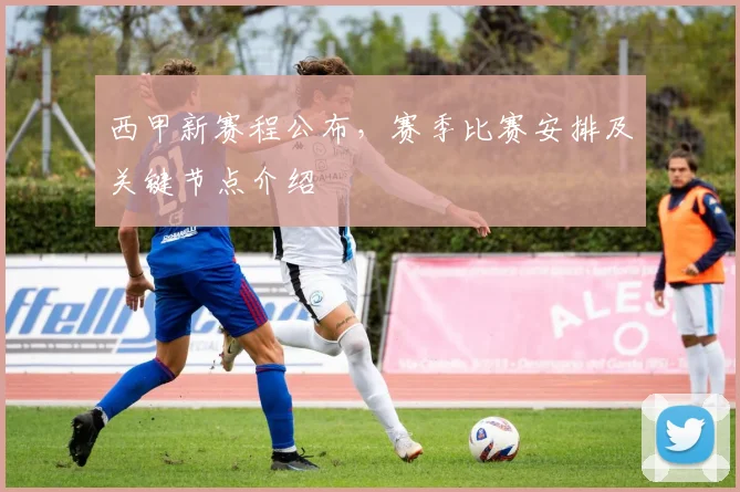 西甲新赛程公布,赛季比赛安排及关键节点介绍